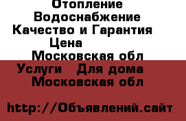 Отопление, Водоснабжение. Качество и Гарантия! › Цена ­ 1 000 - Московская обл. Услуги » Для дома   . Московская обл.